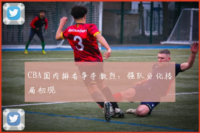 CBA国内排名争夺激烈，强队分化格局初现