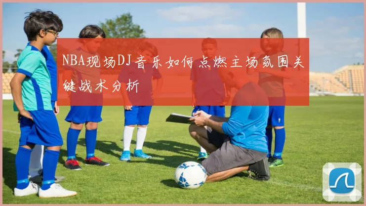 NBA现场DJ音乐如何点燃主场氛围关键战术分析
