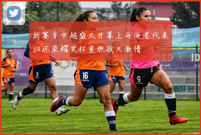 新赛季中超盛大开幕上海海港代表归还荣耀奖杯重燃战火激情