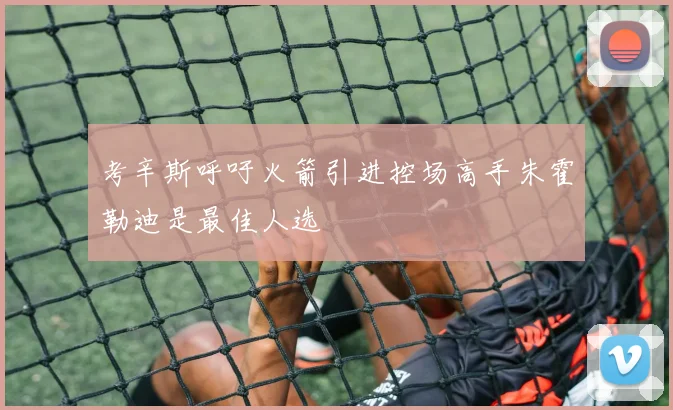 考辛斯呼吁火箭引进控场高手朱霍勒迪是最佳人选