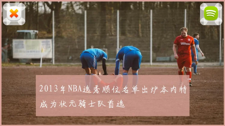 2013年NBA选秀顺位名单出炉本内特成为状元骑士队首选